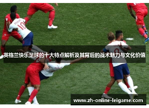 英格兰快乐足球的十大特点解析及其背后的战术魅力与文化价值