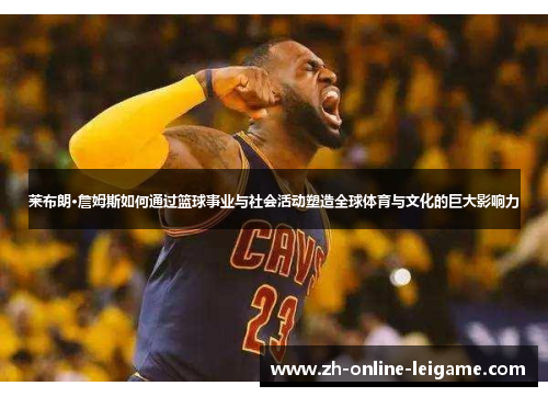 莱布朗·詹姆斯如何通过篮球事业与社会活动塑造全球体育与文化的巨大影响力