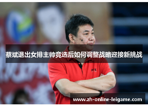 蔡斌退出女排主帅竞选后如何调整战略迎接新挑战