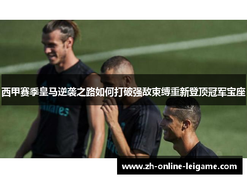 西甲赛季皇马逆袭之路如何打破强敌束缚重新登顶冠军宝座