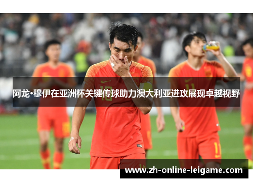阿龙·穆伊在亚洲杯关键传球助力澳大利亚进攻展现卓越视野